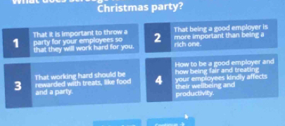 Christmas party? 
That it is important to throw a That being a good employer is
1 party for your employees so 2 rich one. more important than being a 
that they will work hard for you. 
How to be a good employer and 
That working hard should be how being fair and treating 
3 rewarded with treats, like food 4 their wellbeing and your employees kindly affects 
and a party. productivity.