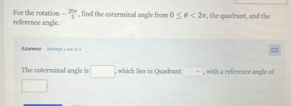 For the rotation - 20π /3  , find the coterminal angle from 0≤ θ <2π , the quadrant, and the 
reference angle. 
Answer Attempt 1 out of 2 
The coterminal angle is □ , which lies in Quadrant , with a reference angle of