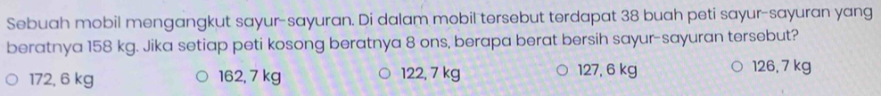 Sebuah mobil mengangkut sayur-sayuran. Di dalam mobil tersebut terdapat 38 buah peti sayur-sayuran yang
beratnya 158 kg. Jika setiap peti kosong beratnya 8 ons, berapa berat bersih sayur-sayuran tersebut?
172, 6 kg 162, 7 kg 122, 7 kg 127, 6 kg 126, 7 kg