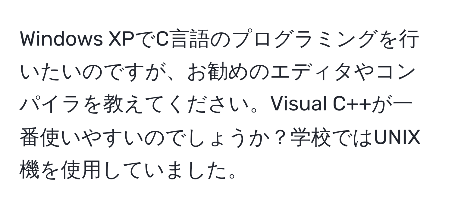 Windows XPでC言語のプログラミングを行いたいのですが、お勧めのエディタやコンパイラを教えてください。Visual C++が一番使いやすいのでしょうか？学校ではUNIX機を使用していました。