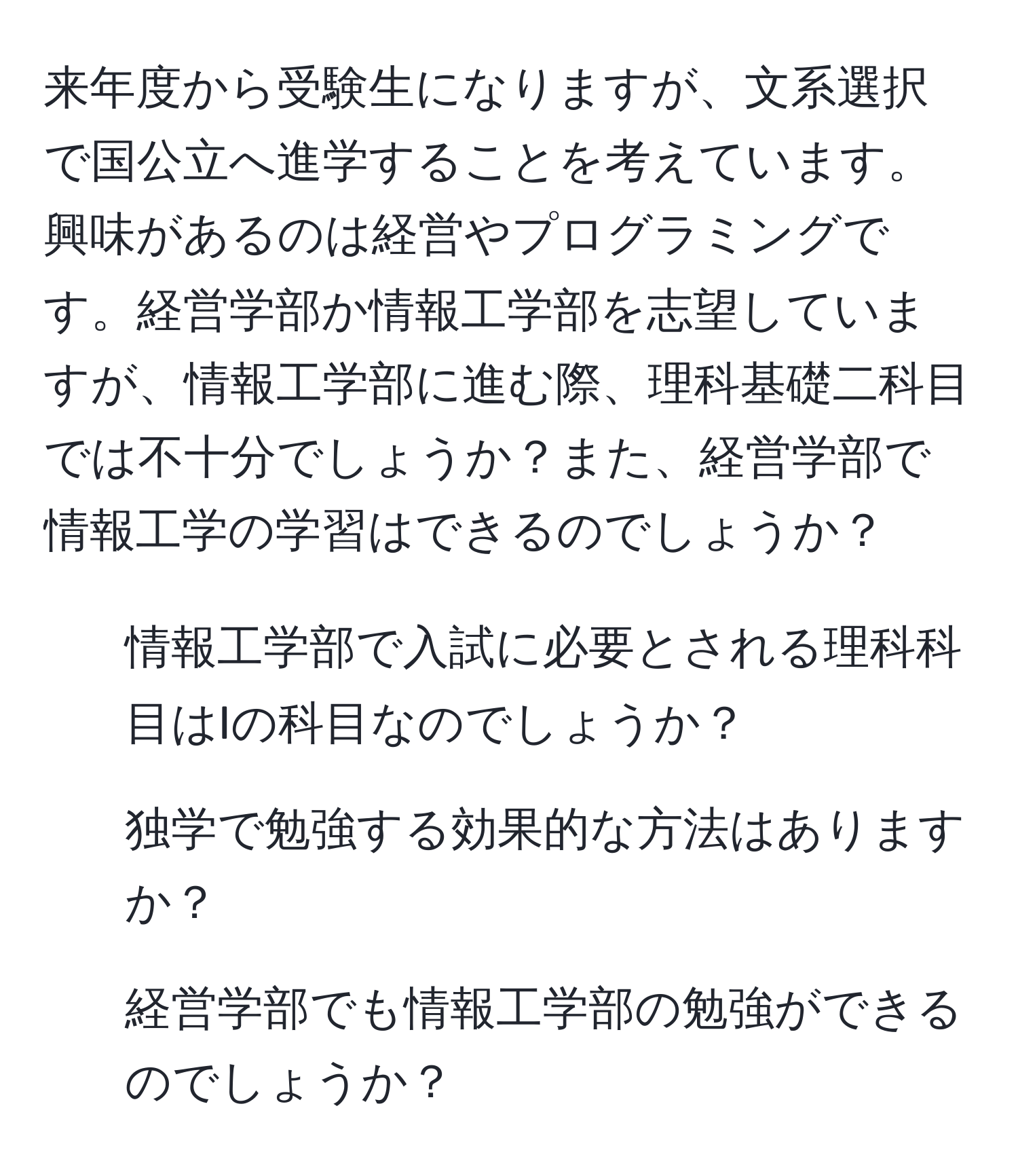 来年度から受験生になりますが、文系選択で国公立へ進学することを考えています。興味があるのは経営やプログラミングです。経営学部か情報工学部を志望していますが、情報工学部に進む際、理科基礎二科目では不十分でしょうか？また、経営学部で情報工学の学習はできるのでしょうか？

1. 情報工学部で入試に必要とされる理科科目はIの科目なのでしょうか？
2. 独学で勉強する効果的な方法はありますか？
3. 経営学部でも情報工学部の勉強ができるのでしょうか？