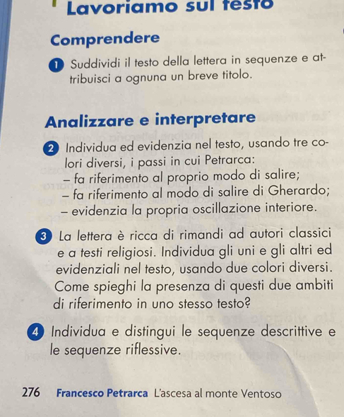 Lavoriamo sul testo 
Comprendere 
D Suddividi il testo della lettera in sequenze e at- 
tribuisci a ognuna un breve titolo. 
Analizzare e interpretare 
2 Individua ed evidenzia nel testo, usando tre co- 
lori diversi, i passi in cui Petrarca: 
- fa riferimento al proprio modo di salire; 
- fa riferimento al modo di salire di Gherardo; 
- evidenzia la propria oscillazione interiore. 
3 La lettera è ricca di rimandi ad autori classici 
e a testi religiosi. Individua gli uni e gli altri ed 
evidenziali nel testo, usando due colori diversi. 
Come spieghi la presenza di questi due ambiti 
di riferimento in uno stesso testo? 
4 Individua e distingui le sequenze descrittive e 
le sequenze riflessive. 
276 Francesco Petrarca L'ascesa al monte Ventoso