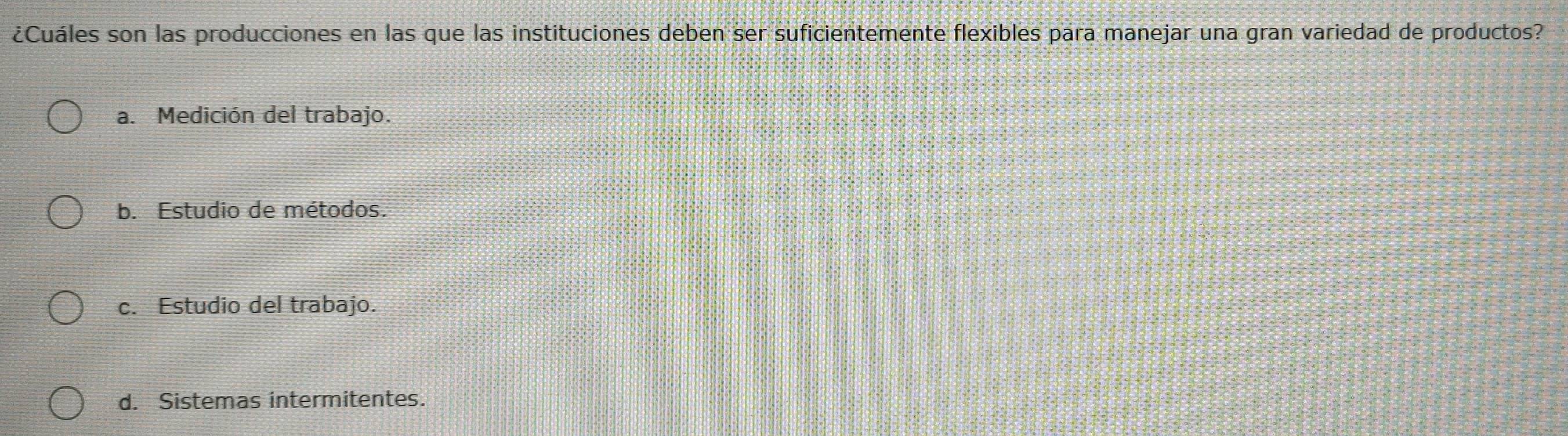 ¿Cuáles son las producciones en las que las instituciones deben ser suficientemente flexibles para manejar una gran variedad de productos?
a. Medición del trabajo.
b. Estudio de métodos.
c. Estudio del trabajo.
d. Sistemas intermitentes.