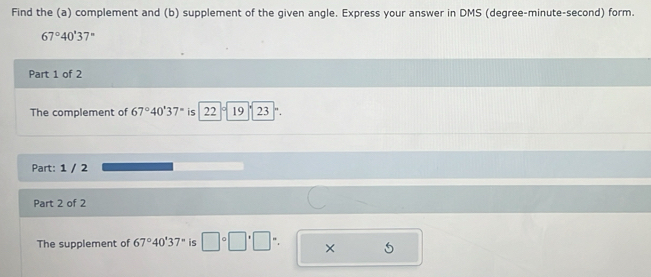 Find the (a) complement and (b) supplement of the given angle. Express your answer in DMS (degree-minute-second) form.
67°40'37''
Part 1 of 2 
The complement of 67°40'37'' is 22 19 23 "
Part: 1 / 2 
Part 2 of 2 
The supplement of 67°40'37'' is □°□°□°. ×