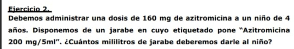 Debemos administrar una dosis de 160 mg de azitromicina a un niño de 4
años. Disponemos de un jarabe en cuyo etiquetado pone 'Azitromicina
200mg /5ml". ¿Cuántos mililitros de jarabe deberemos darle al niño?