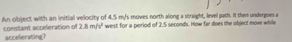 An object with an initial velocity of 4.5 m/s moves north along a straight, level path. It then undergoes a 
constant acceleration of 2.8m/s^2 west for a period of 2.5 seconds. How far does the object move while 
accelerating?