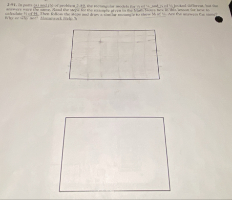 2-91. In parts (a) and (b) of problem 2-89, the rectangular models for ½ of % and % of ½ looked different, but the 
answers were the same. Read the steps for the example given in the Math Notes box in this lesson for how to 
calculate 5 of 4. Then follow the steps and draw a similar rectangle to show % of %. Are the answers the same? 
Why or why not? Homework Help