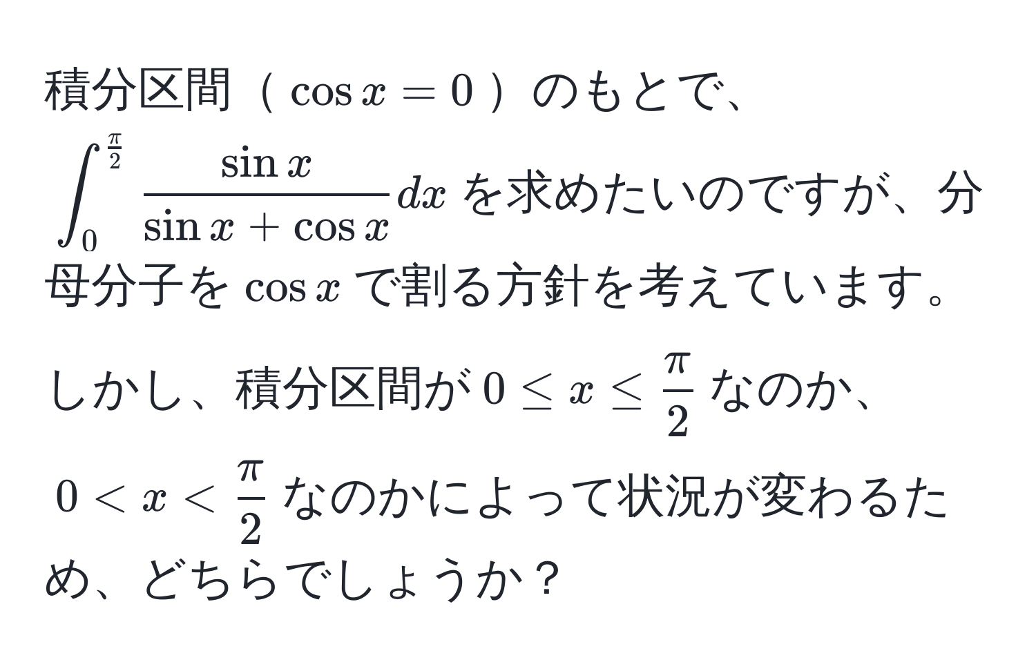 積分区間$cos x = 0$のもとで、$∈t_0^((fracπ)2)  sin x/sin x + cos x  dx$を求めたいのですが、分母分子を$cos x$で割る方針を考えています。しかし、積分区間が$0 ≤ x ≤  π/2 $なのか、$0 < x <  π/2 $なのかによって状況が変わるため、どちらでしょうか？