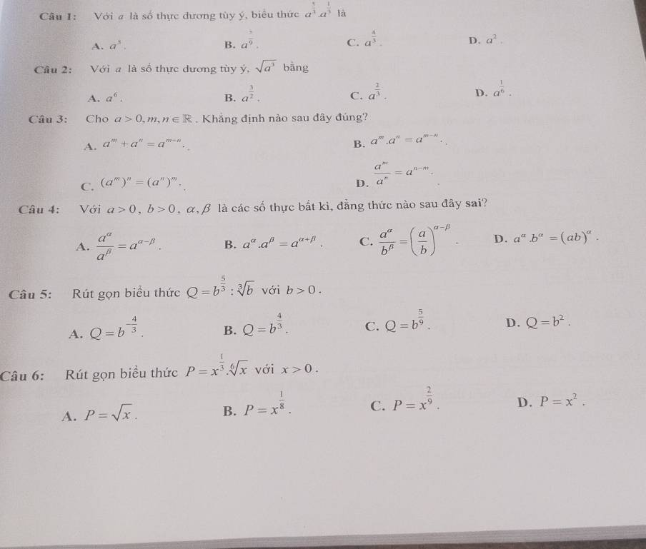 Với a là số thực dương tùy ý, biểu thức a^(frac 5)3· a^(frac 1)3 ^circ  là
A. a^3. B. a^(frac 1)9. a^(frac 4)3.
C.
D. a^2.
Câu 2: Với a là số thực dương tùy ý, sqrt(a^3) bàng
A. a^6. B. a^(frac 3)2. C. a^(frac 2)3. D. a^(frac 1)6.
Câu 3: Cho a>0,m,n∈ R. Khắng định nào sau đây đúng?
A. a^m+a^n=a^(m+n). B. a^m.a^n=a^(m-n).
C. (a^m)^n=(a^n)^m. D.  a^m/a^n =a^(n-m).
Câu 4: Với a>0,b>0 , α, β là các số thực bất kì, đẳng thức nào sau đây sai?
A.  a^(alpha)/a^(beta) =a^(alpha -beta). B. a^(alpha).a^(beta)=a^(alpha +beta). C.  a^(alpha)/b^(beta) =( a/b )^alpha -beta . D. a^(alpha).b^(alpha)=(ab)^alpha .
Câu 5: Rút gọn biểu thức Q=b^(frac 5)3:sqrt[3](b) với b>0.
A. Q=b^(-frac 4)3.
B. Q=b^(frac 4)3.
C. Q=b^(frac 5)9. D. Q=b^2.
Câu 6: Rút gọn biểu thức P=x^(frac 1)3.sqrt[6](x) với x>0.
A. P=sqrt(x). P=x^(frac 1)8.
D. P=x^2.
B.
C. P=x^(frac 2)9.