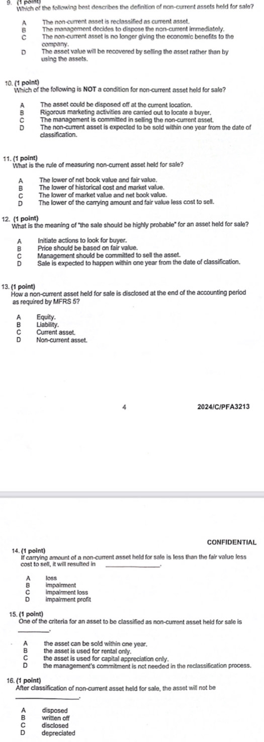 Which of the following best describes the definition of non-current assets held for sale?
A The non-current asset is reclassified as current asset.
B The management decides to dispose the non-current immediately.
C The non-current asset is no longer giving the economic benefits to the
company.
The asset value will be recovered by selling the asset rather than by
using the assets.
10. (1 point)
Which of the following is NOT a condition for non-current asset held for sale?
A The asset could be disposed off at the current location.
B Rigorous marketing activities are carried out to locate a buyer.
C The management is committed in selling the non-current asset.
D The non-current asset is expected to be sold within one year from the date of
classification.
11. (1 point)
What is the rule of measuring non-current asset held for sale?
A The lower of net book value and fair value.
B  The lower of historical cost and market value.
C The lower of market value and net book value.
D The lower of the carrying amount and fair value less cost to sell.
12. (1 point)
What is the meaning of "the sale should be highly probable" for an asset held for sale?
A Initiate actions to look for buyer.
B Price should be based on fair value.
C Management should be committed to sell the asset.
D Sale is expected to happen within one year from the date of classification.
13. (1 point)
How a non-current asset held for sale is disclosed at the end of the accounting period
as required by MFRS 5?
A Equity.
B Liability.
CCurrent asset.
D Non-current asset.
4 2024/C/PFA3213
CONFIDENTIAL
14. (1 point)
If carrying amount of a non-current asset held for sale is less than the fair value less
cost to sell, it will resulted in_
A  loss
impairment
C impairment loss
impairment profit
15. (1 point)
One of the criteria for an asset to be classified as non-current asset held for sale is
A the asset can be sold within one year.
B the asset is used for rental only.
C the asset is used for capital appreciation only.
D the management's commitment is not needed in the reclassification process.
16. (1 point)
After classification of non-current asset held for sale, the asset will not be
_
A disposed
B written off
C  disclosed
D depreciated