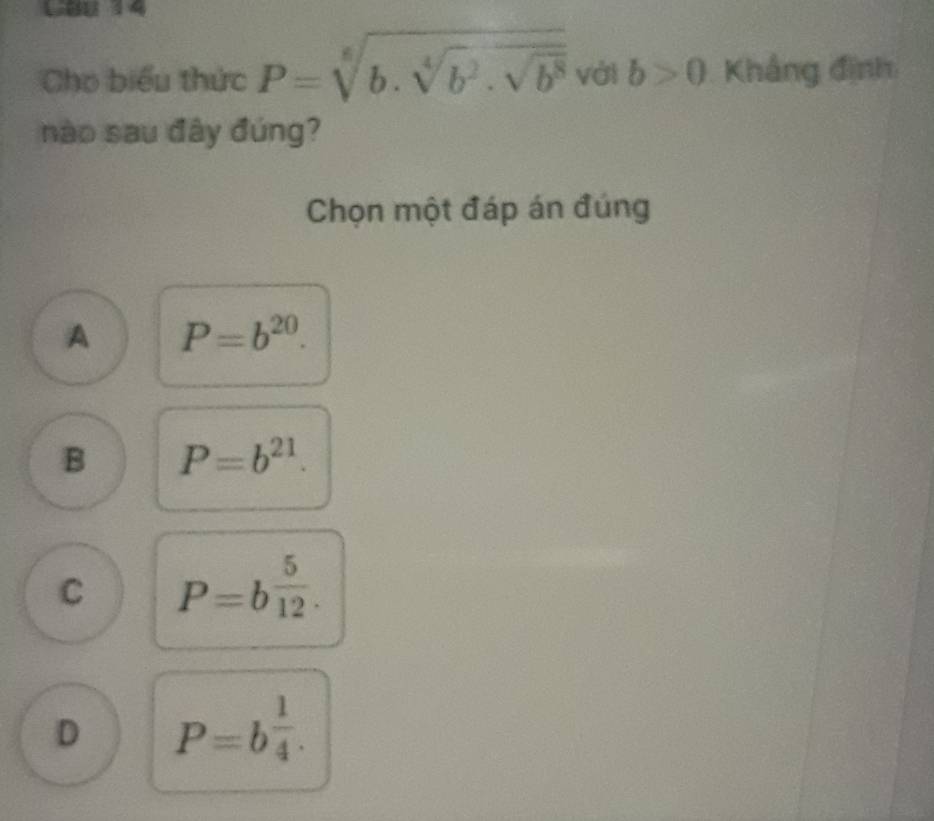 L88 14
Cho biểu thức P=sqrt[6](b.sqrt [4]b^2.sqrt b^8) với b>0 Khắng định
nào sau đây đúng?
Chọn một đáp án đúng
A P=b^(20).
B P=b^(21).
C P=b^(frac 5)12.
D P=b^(frac 1)4.