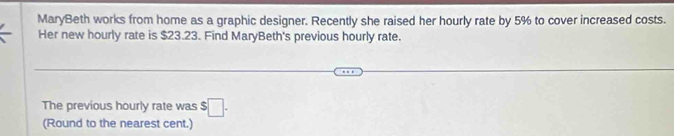 MaryBeth works from home as a graphic designer. Recently she raised her hourly rate by 5% to cover increased costs. 
Her new hourly rate is $23.23. Find MaryBeth's previous hourly rate. 
The previous hourly rate was $ □. 
(Round to the nearest cent.)