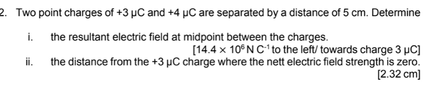 Two point charges of +3 μC and +4 μC are separated by a distance of 5 cm. Determine 
i. the resultant electric field at midpoint between the charges.
[14.4* 10^6NC^(-1) to the left/ towards charge 3 μC]
ii. the distance from the +3 μC charge where the nett electric field strength is zero.
[2.32 cm]