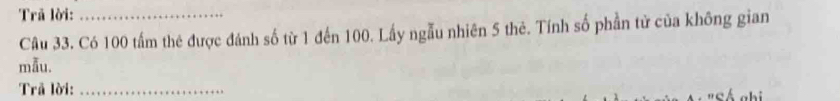 Trã lời:_ 
Câu 33. Có 100 tấm thẻ được đánh số từ 1 đến 100. Lấy ngẫu nhiên 5 thẻ. Tính số phần tử của không gian 
mẫu. 
Trã lời:_