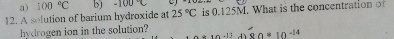 100°C b) -100°C
12. A solution of barium hydroxide at 25°C is 0.125M. What is the concentration of
hydrogen ion in the solution? 80*10^(-14)