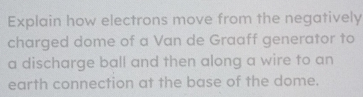 Explain how electrons move from the negatively 
charged dome of a Van de Graaff generator to 
a discharge ball and then along a wire to an 
earth connection at the base of the dome.