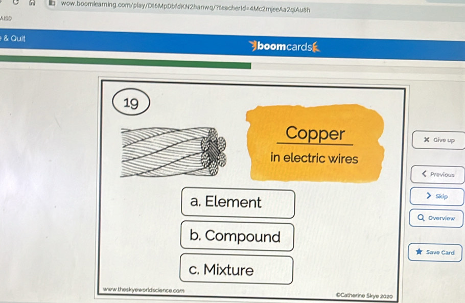 l□ wow.boomlearning.com/play/Dt6MpDbfdKN2hanwq/?teacherId=4Mc2mjeeAa2qiAu8h
AISD
&Quit boomcardsk
19
Copper Give up
in electric wires
Previous
a. Element
> Skip
Overview
b. Compound
Save Card
c. Mixture
www.theskyeworldscience.com ©Catherine Skye 2020