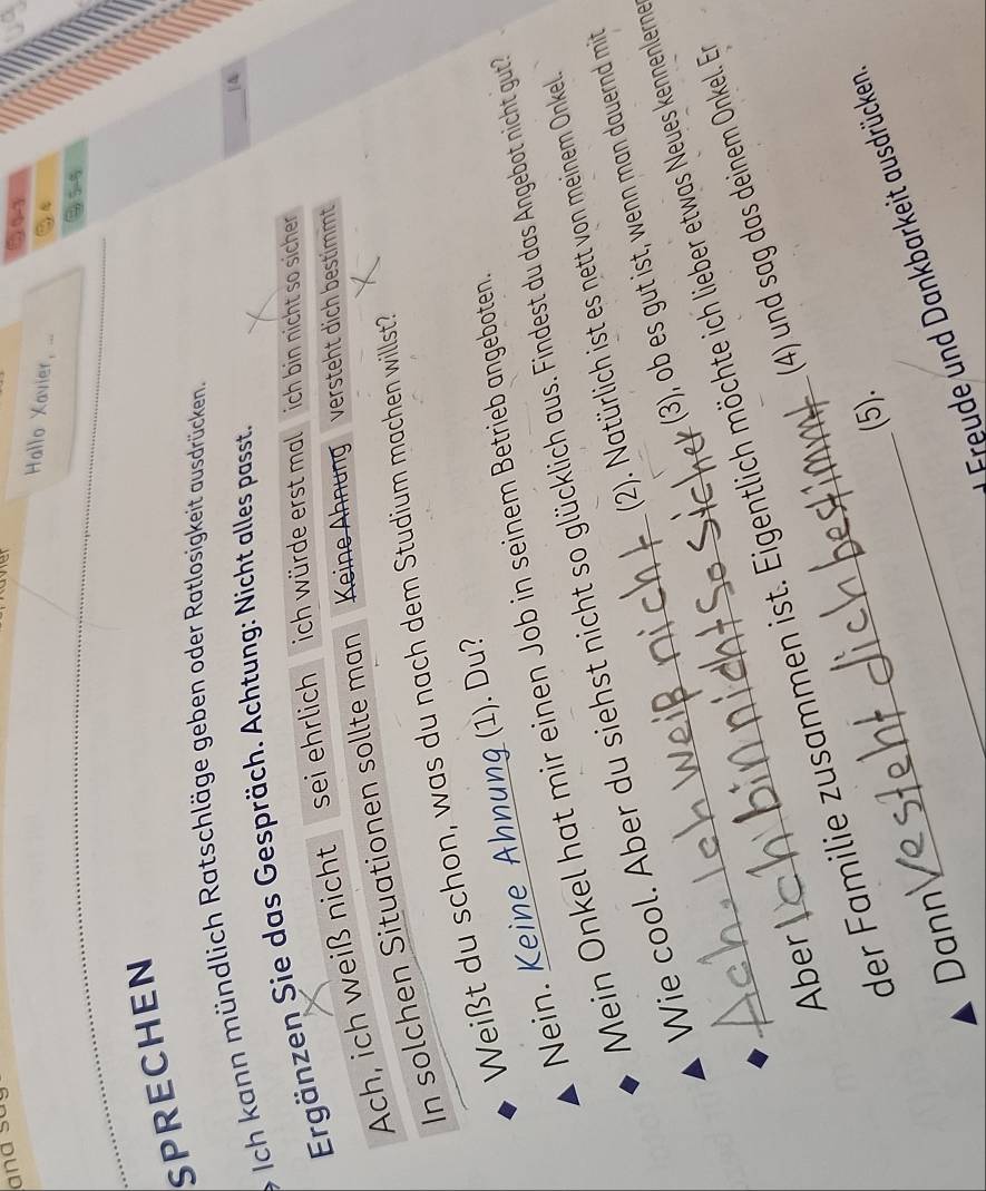 and so 
Hallo Xavier, ... 
SPRECHEN 
Ich kann mündlich Ratschläge geben oder Ratlosigkeit ausdrücken. 
Ergänzen Sie das Gespräch. Achtung: Nicht alles passt. 
 N 
Ach, ich weiß nicht sei ehrlich ich würde erst mal ich bin nicht so sicher 
In solchen Situationen sollte man Keine Ähnung versteht dich bestimmt 
Weißt du schon, was du nach dem Studium machen willst? 
Nein. Keine Ahnung (1). Du? 
Mein Onkel hat mir einen Job in seinem Betrieb angeboten 
Wie cool. Aber du siehst nicht so glücklich aus. Findest du das Angebot nicht gut 
(2). Natürlich ist es nett von meinem Onkel. 
(3), ob es gut ist, wenn man dauernd mit 
_der Familie zusammen ist. Eigentlich möchte ich lieber etwas Neues kennenlern 
Aber_ 
(4) und sag das deinem Onkel. Er 
(5). 
_Freude und Dankbarkeit ausdrücken 
Dann