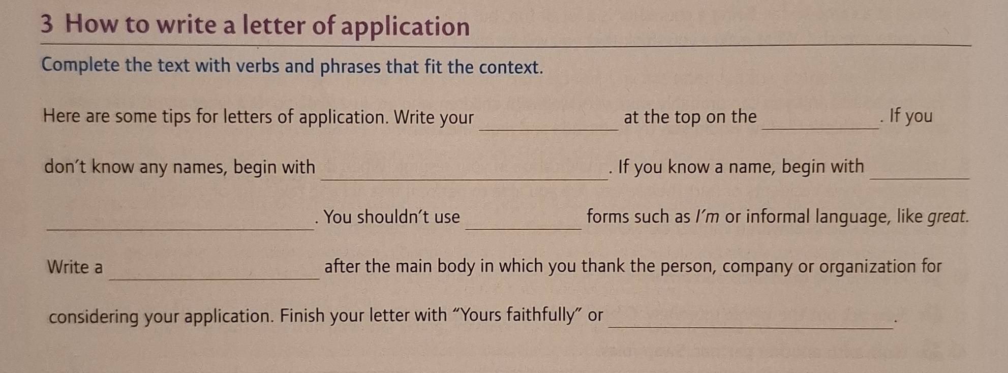 How to write a letter of application 
_ 
Complete the text with verbs and phrases that fit the context. 
_ 
Here are some tips for letters of application. Write your at the top on the_ . If you 
_ 
don’t know any names, begin with . If you know a name, begin with_ 
_ 
_ 
. You shouldn't use forms such as I’m or informal language, like great. 
_ 
Write a after the main body in which you thank the person, company or organization for 
considering your application. Finish your letter with “Yours faithfully” or_ 
.