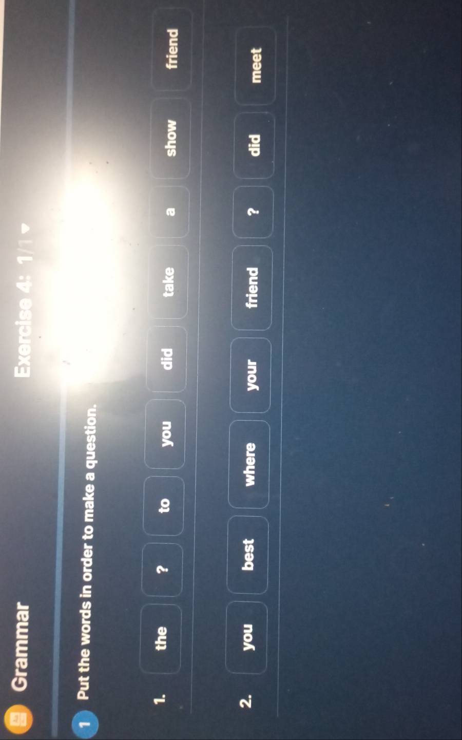 Grammar Exercise 4: 1/1 
1 Put the words in order to make a question. 
1. the ? to you did take a show friend 
2. you best where your friend ? did meet