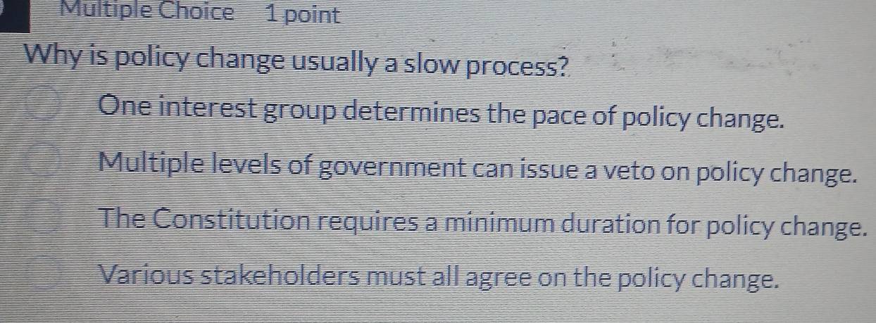 Why is policy change usually a slow process?
One interest group determines the pace of policy change.
Multiple levels of government can issue a veto on policy change.
The Constitution requires a minimum duration for policy change.
Various stakeholders must all agree on the policy change.