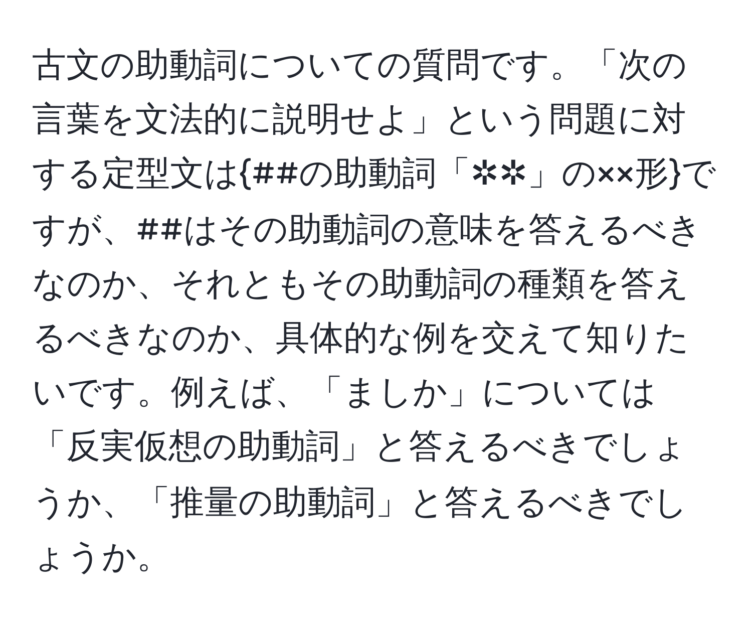 古文の助動詞についての質問です。「次の言葉を文法的に説明せよ」という問題に対する定型文は##の助動詞「✲✲」の××形ですが、##はその助動詞の意味を答えるべきなのか、それともその助動詞の種類を答えるべきなのか、具体的な例を交えて知りたいです。例えば、「ましか」については「反実仮想の助動詞」と答えるべきでしょうか、「推量の助動詞」と答えるべきでしょうか。