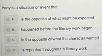 Irony is a situation or event that
A. is the opposite of what might be expected
B. happened before the literary work began
c. is the opposite of what the character wanted
D. is repeated throughout a literary work