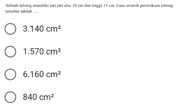 Sebuah tabung memiliki jari-jari alas 10 cm dan tinggi 15 cm. Luas seluruh permukaan tabung
tersebut adalah …
3.140cm^2
1.570cm^2
6.160cm^2
840cm^2