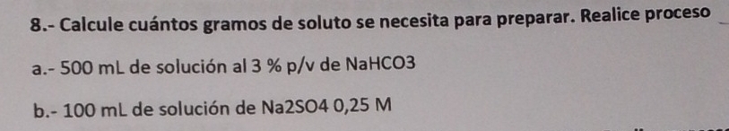 8.- Calcule cuántos gramos de soluto se necesita para preparar. Realice proceso 
a. - 500 mL de solución al 3 % p/v de NaHCO3 
b. - 100 mL de solución de Na2SO4 0,25 M