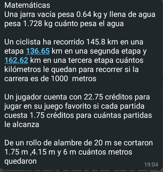 Matemáticas 
Una jarra vacía pesa 0.64 kg y llena de agua 
pesa 1.728 kg cuánto pesa el agua 
Un ciclista ha recorrido 145.8 km en una 
etapa 136.65 km en una segunda etapa y
162.62 km en una tercera etapa cuántos 
kilómetros le quedan para recorrer si la 
carrera es de 1000 metros
Un jugador cuenta con 22.75 créditos para 
jugar en su juego favorito si cada partida 
cuesta 1.75 créditos para cuántas partidas 
le alcanza 
De un rollo de alambre de 20 m se cortaron
1.75 m , 4.15 m y 6 m cuántos metros
quedaron
19:04