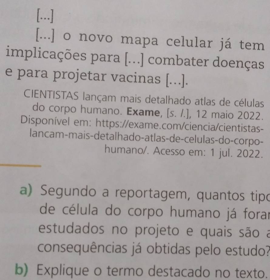 [..] 
[...] o novo mapa celular já tem 
implicações para [...] combater doenças 
e para projetar vacinas [...]. 
CIENTISTAS lançam mais detalhado atlas de células 
do corpo humano. Exame, [s. /.], 12 maio 2022. 
Disponível em: https://exame.com/ciencia/cientistas- 
lancam-mais-detalhado-atlas-de-celulas-do-corpo- 
humano/. Acesso em: 1 jul. 2022. 
a) Segundo a reportagem, quantos tipo 
de célula do corpo humano já forar 
estudados no projeto e quais são a 
consequências já obtidas pelo estudo? 
b) Explique o termo destacado no texto.