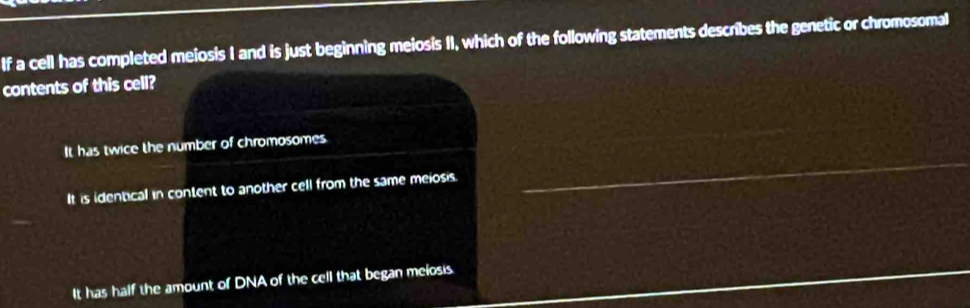 If a cell has completed meiosis I and is just beginning meiosis II, which of the following statements describes the genetic or chromosomal
contents of this cell?
It has twice the number of chromosomes.
It is identical in content to another cell from the same meiosis.
It has half the amount of DNA of the cell that began melosis