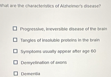 What are the characteristics of Alzheimer's disease?
Progressive, irreversible disease of the brain
Tangles of insoluble proteins in the brain
Symptoms usually appear after age 60
Demyelination of axons
Dementia