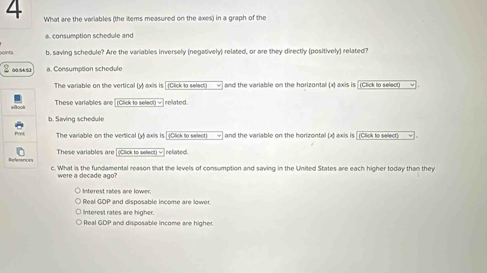 What are the variables (the items measured on the axes) in a graph of the
a. consumption schedule and
points b. saving schedule? Are the variables inversely (negatively) related, or are they directly (positively) related?
00:54:52 a. Consumption schedule
The variable on the vertical (y) axis is (Click to select) and the variable on the horizontal (x) axis is (Click to select)
These variables are
(Click to select) √related.
b. Saving schedule
The variable on the vertical (y) axis is (Click to select) and the variable on the horizontal (x) axis is (Click to select)
These variables are (Click to select) related.
c. What is the fundamental reason that the levels of consumption and saving in the United States are each higher today than they
were a decade ago?
Interest rates are lower.
Real GDP and disposable income are lower.
Interest rates are higher.
Real GDP and disposable income are higher.