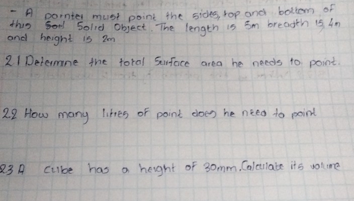 A pornter must point the sides, rop and bottem of 
this sold object. The length is 5m breadth is Am 
and height i5 2m
21Determne the toral Surface area he needs to point. 
2.2 How many likes of point does he need to point 
83 A cube has a height of 3omm. Calcullate its volume