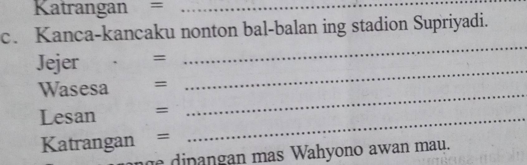 Katrangan =_ 
c. Kanca-kancaku nonton bal-balan ing stadion Supriyadi. 
Jejer 
= 
_ 
Wasesa 
_ 
= 
_ 
Lesan 
= 
Katrangan = 
_ 
h di n an g an mas Wahyono awan mau.