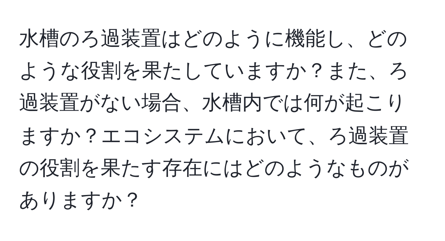 水槽のろ過装置はどのように機能し、どのような役割を果たしていますか？また、ろ過装置がない場合、水槽内では何が起こりますか？エコシステムにおいて、ろ過装置の役割を果たす存在にはどのようなものがありますか？