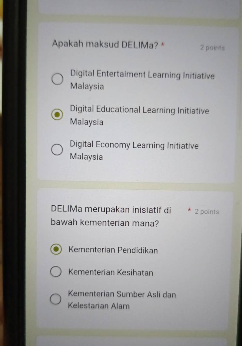 Apakah maksud DELIMa? *
2 points
Digital Entertaiment Learning Initiative
Malaysia
Digital Educational Learning Initiative
Malaysia
Digital Economy Learning Initiative
Malaysia
DELIMa merupakan inisiatif di * 2 points
bawah kementerian mana?
Kementerian Pendidikan
Kementerian Kesihatan
Kementerian Sumber Asli dan
Kelestarian Alam