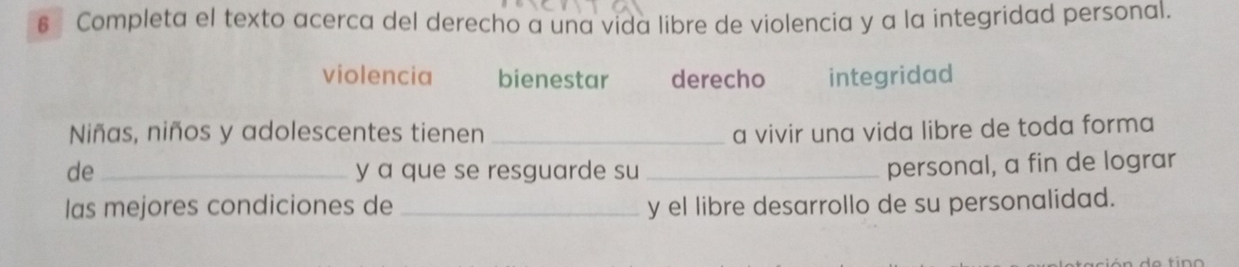 € Completa el texto acerca del derecho a una vida libre de violencia y a la integridad personal.
violencia bienestar derecho integridad
Niñas, niños y adolescentes tienen _a vivir una vida libre de toda forma
de _y a que se resguarde su_
personal, a fin de lograr
las mejores condiciones de _y el libre desarrollo de su personalidad.