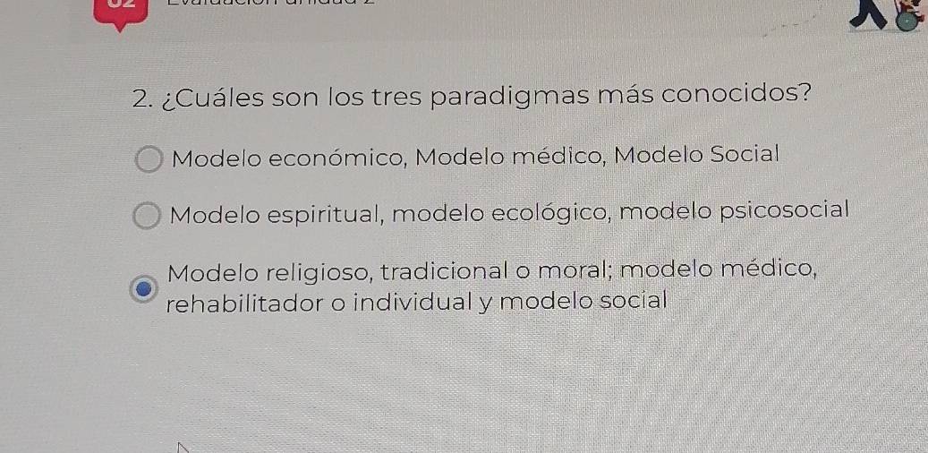 ¿Cuáles son los tres paradigmas más conocidos?
Modelo económico, Modelo médico, Modelo Social
Modelo espiritual, modelo ecológico, modelo psicosocial
Modelo religioso, tradicional o moral; modelo médico,
rehabilitador o individual y modelo social