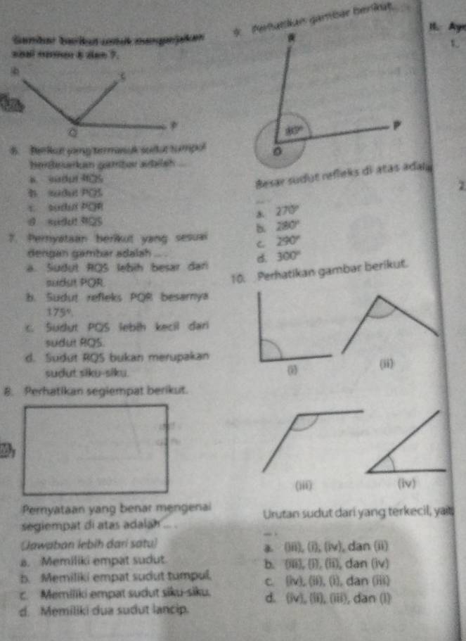 I. Ayr
* Pertatlian gambér beriae
arbar barikat ctit mangrjpiken
shal nome b dan ?
B. Berkut ying termasak sudut tumpol
berßesarkan gatriter aalsh a 
B sadul 125
B sudul PQ
c sudul POR
270°
d suddt 9a5
7. Pernyataan berikut yang sesuai B 280°
C 290°
dengan gambar adalah
a. Sudut RQS lebih besar dan d. 300°
sudut PQR
10. Perhatikan gambar berikut.
b. Sudut refleks POR besamya
175°
c. Sudut PQS lebih kecil dar
sudut RQS.
d. Sudut RQS bukan merupakan
sudut siku-siku. (ii)
0
B. Perhatikan segiempat berikut.
(iii) (iv)
Pernyataan yang benar mengenai Urutan sudut dari yang terkecil, yait;
segiempat di atas adalah ... .
_ .
(Jawaban lebih dari satu) , dan (ii)
(iii),(i),(iv).
a. Memiliki empat sudut
b.   (t), 1 ,(ii), dan(1v)
b. Memiliki empat sudut tumpul. C (iv),(ii),(i),dan(iii)
c. Memiliki empat sudut siku-siku. d. (iv),(ii),(iii) , dan (l)
d. Memiliki dua sudut lancip.