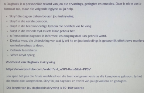 Dagboek is n persoonlike rekord van jou eie ervarrings, gedagtes en emosies. Daar is nie n vaste 
formaat nie, maar die volgende riglyne sal ju help. 
Skryf die dag en datum bo-aan jou inskrywing. 
Skryf in die eerste persoon. 
Skryf in die teenwooordige tyd om die oomblik vas te vang. 
Skryf in die verlede tyd as iets klaar gebeur het. 
n Persoonlike dagboek is informeel en omgangstaal kan gebruik word. 
Direkte vrae, die uitdrukking van wat jy wil he en jou bedoelings is gewoonlik effektiewe manier 
om inskrywings te doen. 
Gebruik leestekens. 
Wees altyd opreg. 
Voorbeeld van Dagboek inskrywing 
https://www.youtube.com/watch ?v=1 _w3Pf-0nns&list =PPSV 
Jou span het pas die fınale wedstryd van die toernooi gewen en is as die kampioene gekroon. Jy het 
die finale doel aangeteken. Skryf in jou dagboek en vertel van jou gevoelens en gedagtes. 
Die lengte van jou dagboekinskrywing is 80-100 woorde