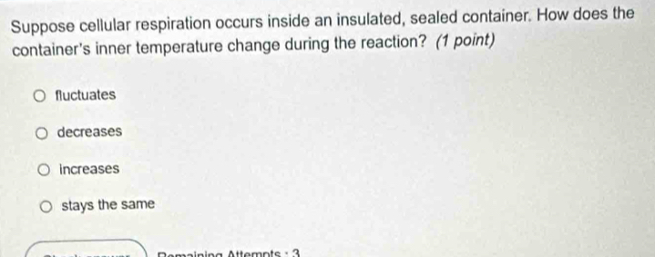 Suppose cellular respiration occurs inside an insulated, sealed container. How does the
container's inner temperature change during the reaction? (1 point)
fluctuates
decreases
increases
stays the same
a Attemnts · 3