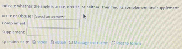 Indicate whether the angle is acute, obtuse, or neither. Then find its complement and supplement. 
Acute or Obtuse? Select an answer 
Complement: 
Supplement: 
Question Help: Video eBook Message instructor Post to forum