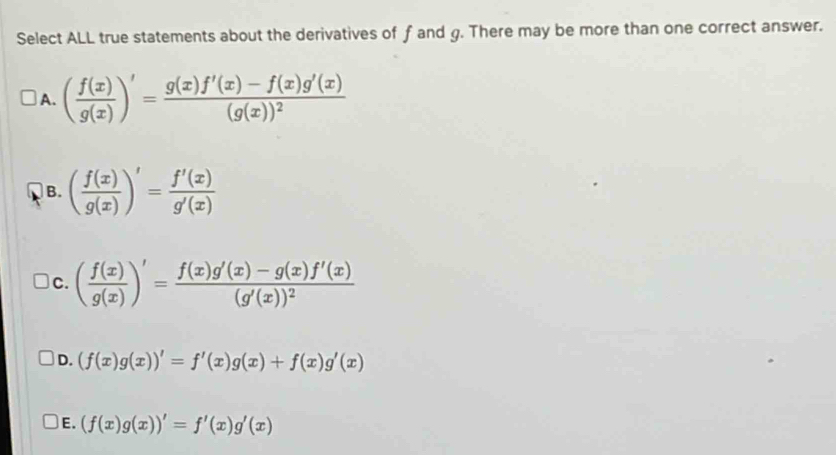 Select ALL true statements about the derivatives of f and g. There may be more than one correct answer.
A. ( f(x)/g(x) )'=frac g(x)f'(x)-f(x)g'(x)(g(x))^2
B. ( f(x)/g(x) )'= f'(x)/g'(x) 
C. ( f(x)/g(x) )'=frac f(x)g'(x)-g(x)f'(x)(g'(x))^2
D. (f(x)g(x))'=f'(x)g(x)+f(x)g'(x)
E. (f(x)g(x))'=f'(x)g'(x)