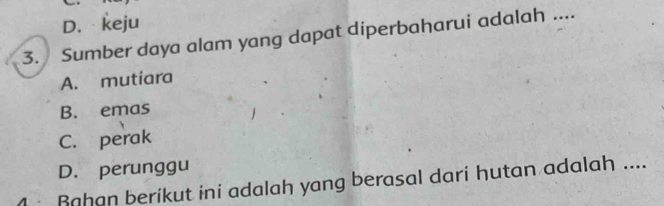 D. keju
3. Sumber daya alam yang dapat diperbaharui adalah ....
A. mutiara
B. emas
C. perak
D. perunggu
Rahan berikut ini adalah yang berasal dari hutan adalah ....