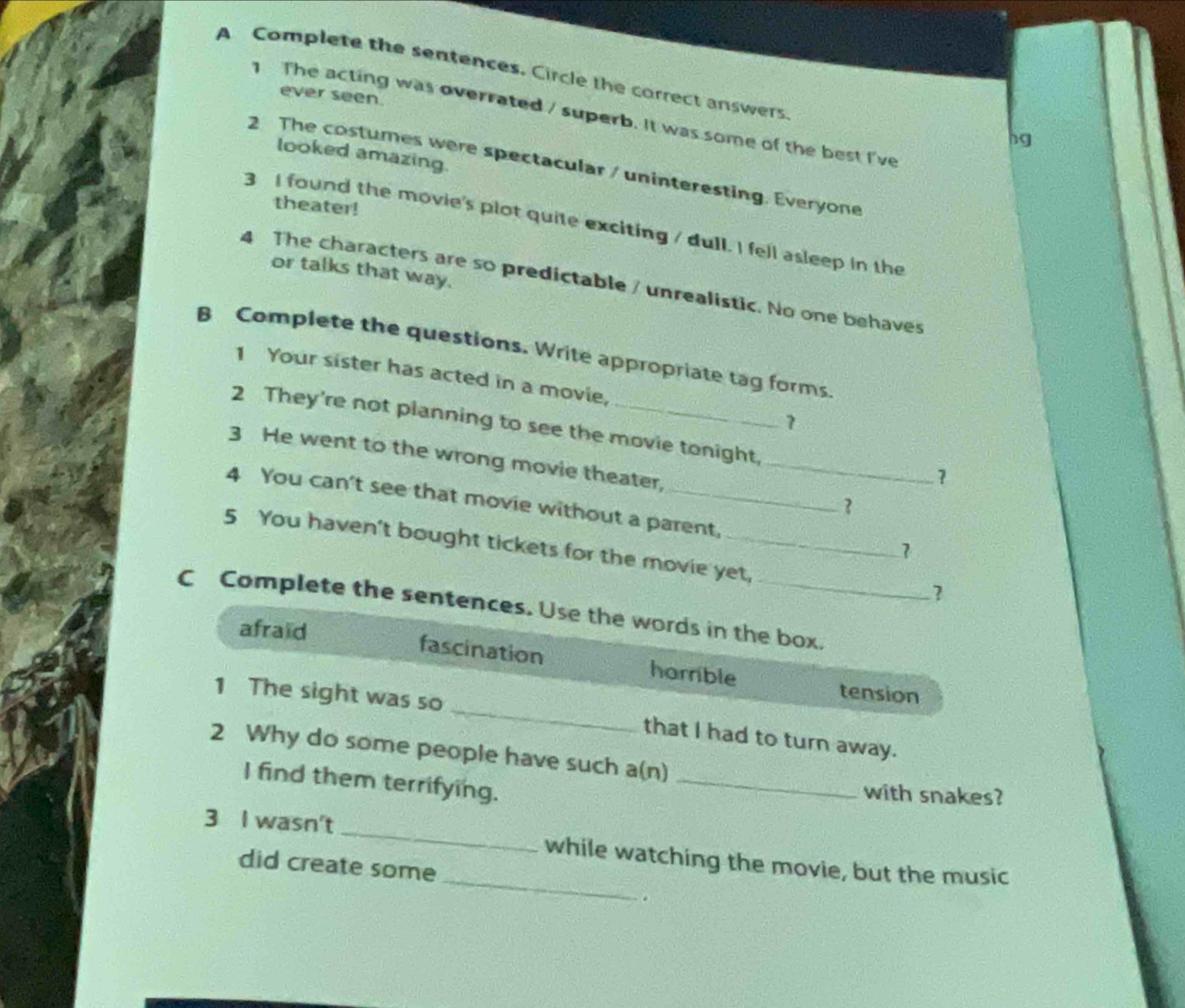 A Complete the sentences. Circle the correct answers. 
ever seen 
The acting was overrated / superb. It was some of the best I've 
hg 
looked amazing. 
2 The costumes were spectacular / uninteresting. Everyone 
theater! 
3 I found the movie's plot quite exciting / dull. I fell asleep in the 
or talks that way. 
4 The characters are so predictable / unrealistic. No one behaves 
B Complete the questions. Write appropriate tag forms 
1 Your sister has acted in a movie, 
7 
2 They're not planning to see the movie tonight, 
3 He went to the wrong movie theater, _3 
1 
4 You can't see that movie without a parent, 
5 You haven't bought tickets for the movie yet, 
1 
? 
C Complete the sentences. Use the words in the box. 
afraid 
fascination harrible 
_ 
1 The sight was so 
tension 
that I had to turn away. 
_ 
2 Why do some people have such a(n) 
I find them terrifying. 
with snakes? 
_ 
3 I wasn't _while watching the movie, but the music 
did create some