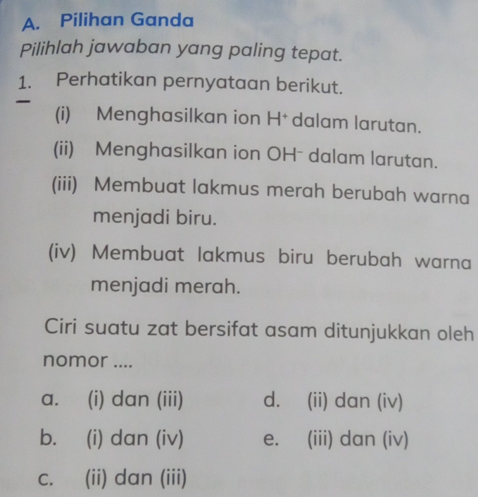 Pilihan Ganda
Pilihlah jawaban yang paling tepat.
1. Perhatikan pernyataan berikut.
(i) Menghasilkan ion H† dalam larutan.
(ii) Menghasilkan ion OHˉ dalam larutan.
(iii) Membuat lakmus merah berubah warna
menjadi biru.
(iv) Membuat lakmus biru berubah warna
menjadi merah.
Ciri suatu zat bersifat asam ditunjukkan oleh
nomor ....
a. (i) dan (iii) d. (ii) dan (iv)
b. (i) dan (iv) e. (iii) dan (iv)
C. (ii) dan (iii)