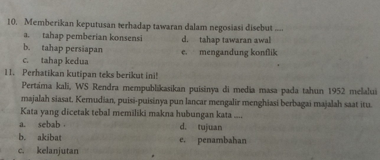 Memberikan keputusan terhadap tawaran dalam negosiasi disebut ....
a. tahap pemberian konsensi d. tahap tawaran awal
b. tahap persiapan
e. mengandung konflik
c. tahap kedua
11. Perhatikan kutipan teks berikut ini!
Pertäma kali, WS Rendra mempublikasikan puisinya di media masa pada tahun 1952 melalui
majalah siasat. Kemudian, puisi-puisinya pun lancar mengalir menghiasi berbagai majalah saat itu.
Kata yang dicetak tebal memiliki makna hubungan kata ....
a. sebab . d. tujuan
b. akibat e. penambahan
c. kelanjutan