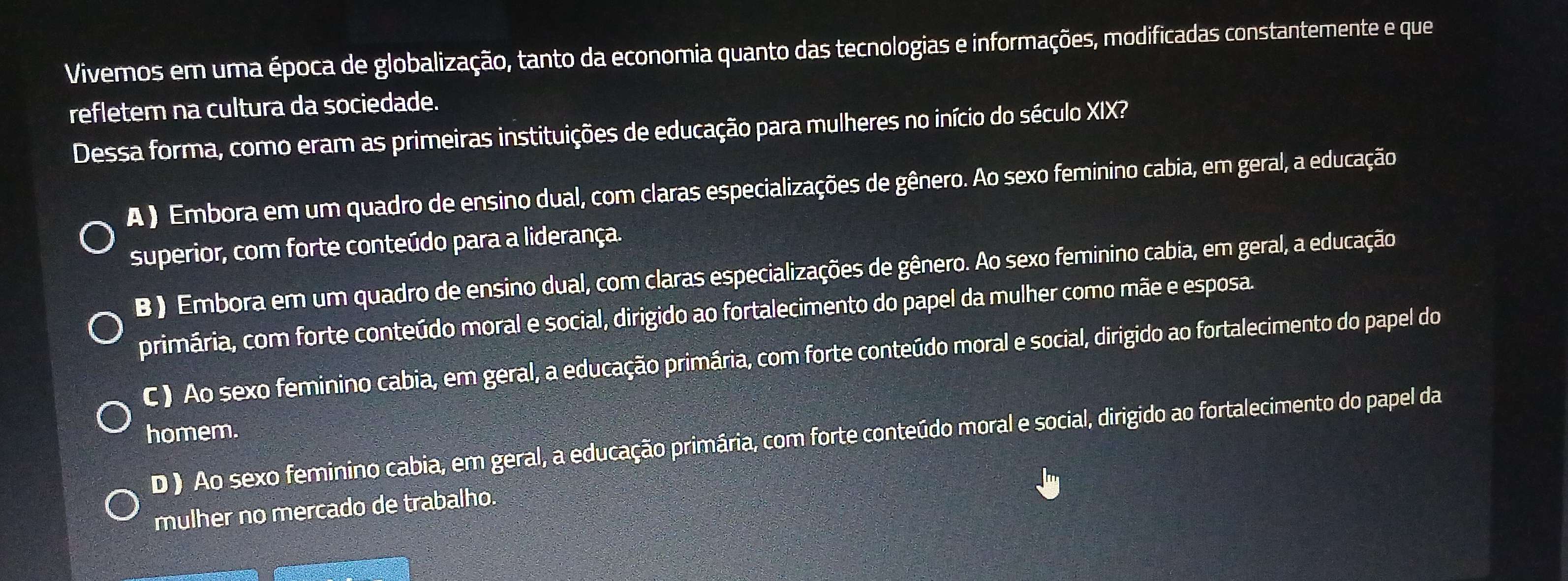 Vivemos em uma época de globalização, tanto da economia quanto das tecnologias e informações, modificadas constantemente e que
refletem na cultura da sociedade.
Dessa forma, como eram as primeiras instituições de educação para mulheres no início do século XIX?
A ) Embora em um quadro de ensino dual, com claras especializações de gênero. Ao sexo feminino cabia, em geral, a educação
superior, com forte conteúdo para a liderança.
B ) Embora em um quadro de ensino dual, com claras especializações de gênero. Ao sexo feminino cabia, em geral, a educação
primária, com forte conteúdo moral e social, dirigido ao fortalecimento do papel da mulher como mãe e esposa.
C ) Ao sexo feminino cabia, em geral, a educação primária, com forte conteúdo moral e social, dirigido ao fortalecimento do papel do
homem.
D ) Ao sexo feminino cabia, em geral, a educação primária, com forte conteúdo moral e social, dirigido ao fortalecimento do papel da
mulher no mercado de trabalho.